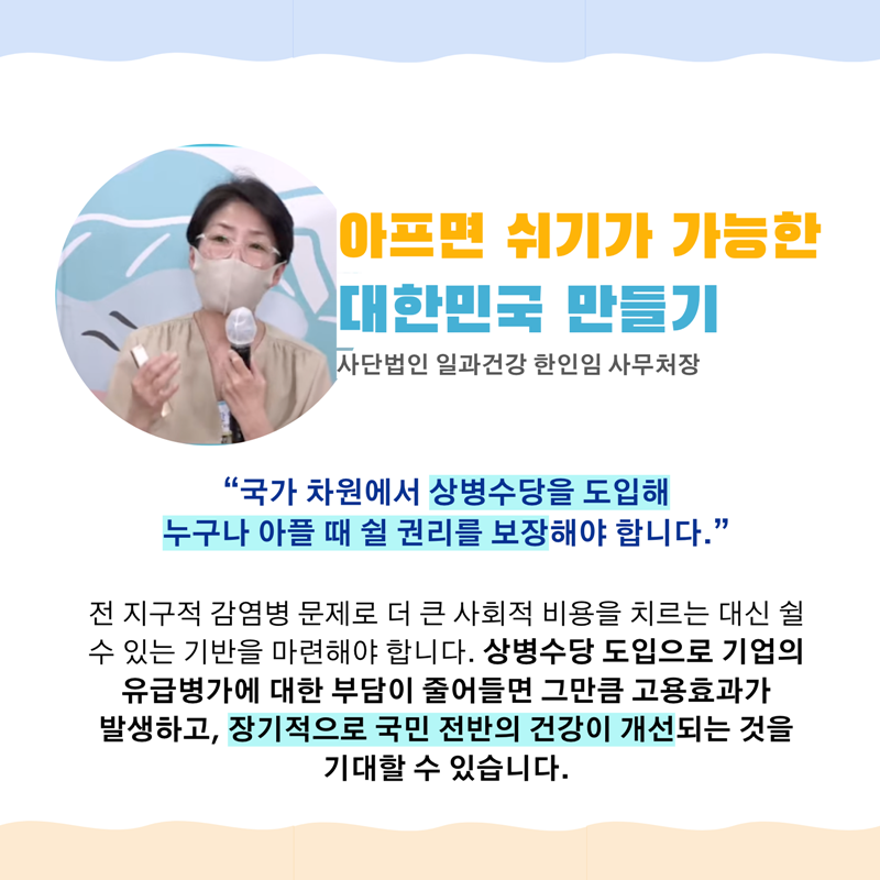아프면 쉬기가 가능한대한민국 만들기  사단법인 일과건강 한인임 사무처장   “국가 차원에서 상병수당을 도입해   누구나 아플 때 쉴 권리를 보장해야 합니다.”   전 지구적 감염병 문제로 더 큰 사회적 비용을 치르는 대신   쉴 수 있는 기반을 마련해야 합니다.   상병수당 도입으로 기업의 유급병가에 대한 부담이 줄어들면   그만큼 고용효과가 발생하고, 장기적으로 국민 전반의 건강이 개선되는 것을 기대할 수 있습니다. 