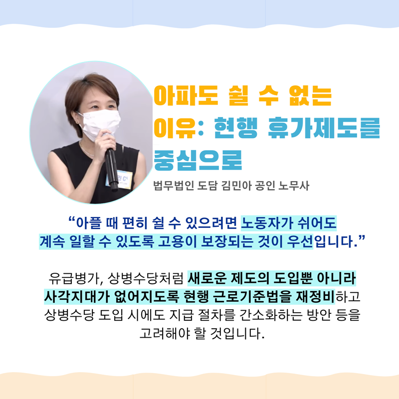 아파도 쉴 수 없는 이유: 현행 휴가제도를 중심으로  법무법인 도담 김민아 공인 노무사   “아플 때 편히 쉴 수 있으려면 노동자가 쉬어도   계속 일할 수 있도록 고용이 보장되는 것이 우선입니다.”   유급병가, 상병수당처럼 새로운 제도의 도입뿐 아니라   사각지대가 없어지도록 현행 근로기준법을 재정비하고   상병수당 도입 시에도 지급 절차를 간소화하는 방안 등을 고려해야 할 것입니다.