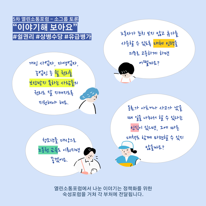 5차 열린소통포럼 - 소그룹 토론  “이야기해 보아요”   #쉴권리 #상병수당 #유급병가   - 노동자가 눈치 보지 않고 휴가를 사용할 수 있도록   대체 인력을 의무로 고용하게 하면 어떨까요?   - 개인 사업자, 자영업자, 농업인 등   쉴 권리를 보장받지 못하는 사람들의 권리도 잘 지켜지도록 지원해야 해요.    - 동료가 아프거나 사고가 났을 때 일을 나눠서 할 수 있다는 인식이 있으면,   그에 따른 대책도 함께 마련할 수 있지 않을까요?    - 청소년들 대상으로 노동권 교육도 이뤄지면 좋겠어요. 열린소통포럼에서 나눈 이야기는 정책화를 위한   숙성포럼을 거쳐 각 부처에 전달됩니다.