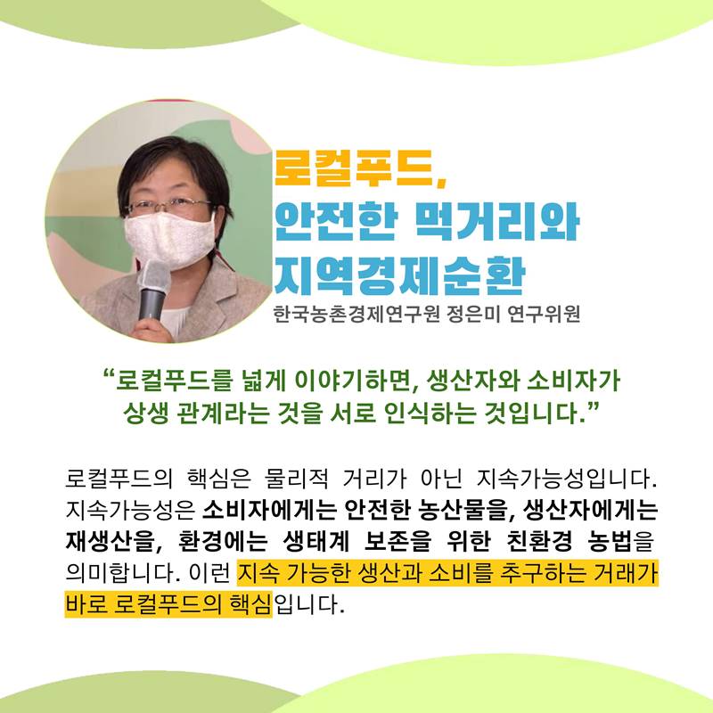 로컬푸드, 안전한 먹거리와 지역경제순환 한국농촌경제연구원 정은미 연구위원  “로컬푸드를 넓게 이야기하면, 생산자와 소비자가 상생 관계라는 것을 서로 인식하는 것입니다.”  로컬푸드의 핵심은 물리적 거리가 아닌 지속가능성입니다. 지속가능성은 소비자에게는 안전한 농산물을, 생산자에게는 재생산을, 환경에는 생태계 보존을 위한 친환경 농법을 의미합니다. 이런 지속 가능한 생산과 소비를 추구하는 거래가 바로 로컬푸드의 핵심입니다.