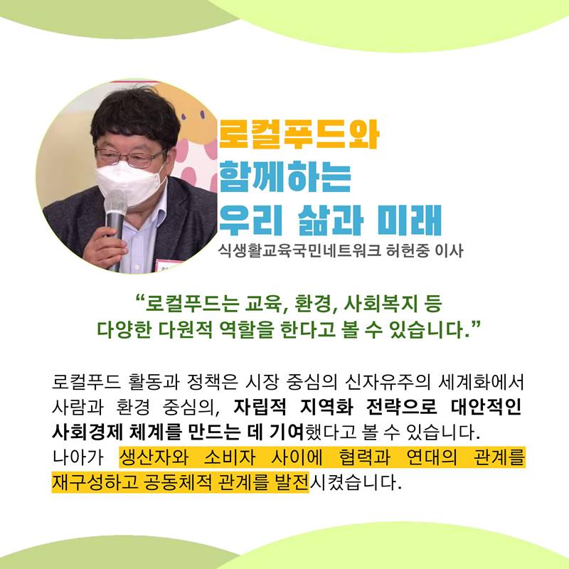 로컬푸드와 함께하는 우리 삶과 미래 식생활교육국민네트워크 허헌중 이사  “로컬푸드는 교육, 환경, 사회복지 등 다양한 다원적 역할을 한다고 볼 수 있습니다.”  로컬푸드 활동과 정책은 시장 중심의 신자유주의 세계화에서 사람과 환경 중심의, 자립적 지역화 전략으로 대안적인 사회경제 체계를 만드는 데 기여했다고 볼 수 있습니다. 나아가 생산자와 소비자 사이에 협력과 연대의 관계를 재구성하고 공동체적 관계를 발전시켰습니다.