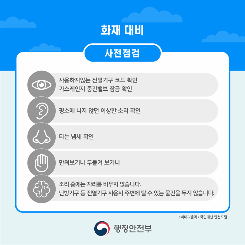 화재 대비 사전점검 사용하지 않는 전열기구 코드 확인 가스레인지 중간밸브 잠금 확인 평소에 나지 않던 이상한 소리 확인 타는 냄새 확인 만져보거나 두들겨 보거나 조리 중에는 자리를 비우지 않습니다. 난방기구 등 전열기구 사용 시 주변에 탈 수 있는 물건을 두지 않습니다.