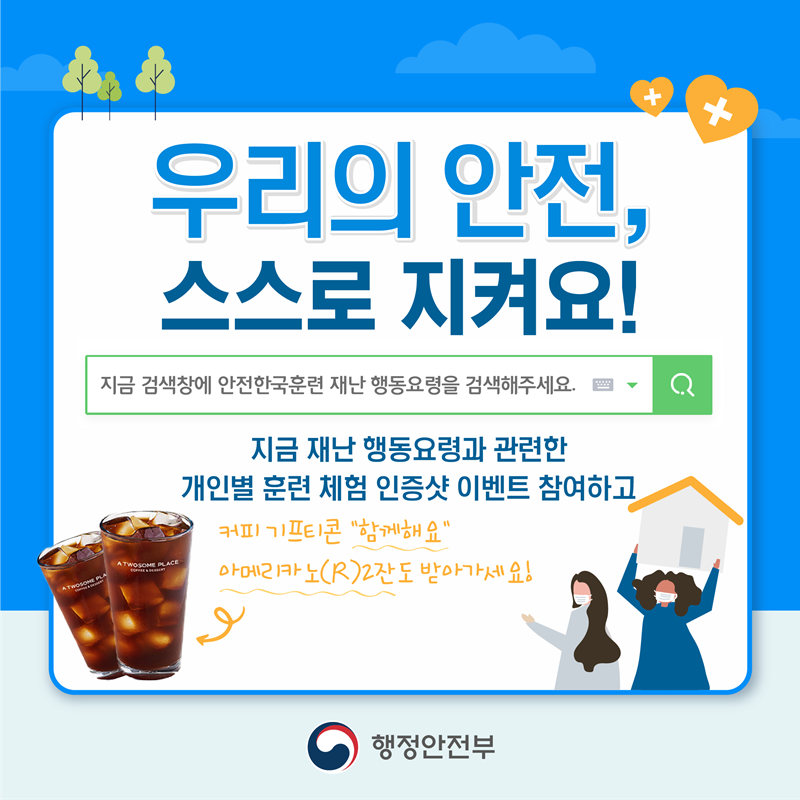 우리의 안전, 스스로 지켜요! 지금 검색창에 안전한국훈련 재난 행동요령을 검색해 주세요. 지금 재난 행동요령과 관련한 개인별 훈련 체험 인증샷 이벤트 참여하고 커피 기프티콘 "함께해요" 아메리카도(R) 2잔도 받아 가세요!