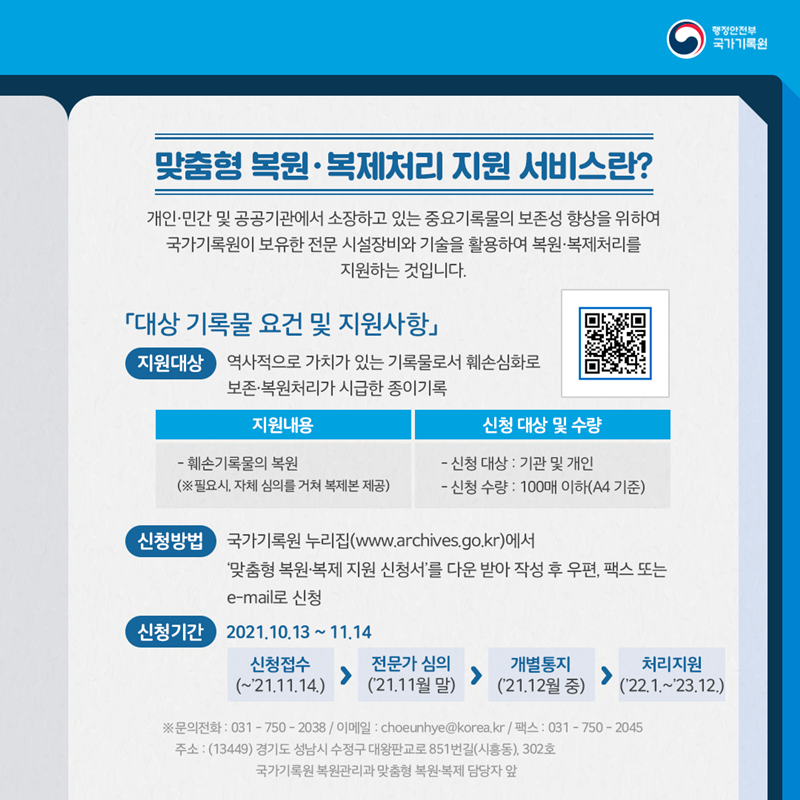 맞춤형 복원·복제처리 지원 서비스란? 개인·민간 및 공공기관에서 소장하고 있는 중요기록물의 보존성 향상을 위하여 국가기록원이 보유한 전문 시설장비와 기술을 활용하여 복원·복제처리를 지원하는 것입니다.  「대상 기록물 요건 및 지원사항」 지원대상 : 역사적으로 가치가 있는 기록물로서 훼손심화로 보존·복원처리가 시급한 종이기록 지원내용 : 훼손기록물의 복원(※ 필요시, 자체 심의를 거쳐 복제본 제공) 신청 대상 : 기관 및 개인 신청 수량 : 100매 이하(A4 기준) 신청방법 : 국가기록원 누리집(www.archives.go.kr)에서 '맞춤형 복원·복제 지원 신청서'를 다운 받아 작성 후 우편, 팩스 또는 e-mail로 신청 신청기간 : 2021.10.13.~11.14.  * 신청접수(~'21.11.14.) → 전문가 심의('21.11월 말) → 개별통지('21.12월 중) → 처리지원('22.1.~'23.12.)  ※ 문의전화 : 031-750-2038 / 이메일 : choeunhye@korea.kr / 팩스 : 031-750-2045 주소 : (13449) 경기도 성남시 수정구 대왕판교로 851번길(시흥동), 302호 국가기록원 복원관리과 맞춤형 복원·복제 담당자 앞