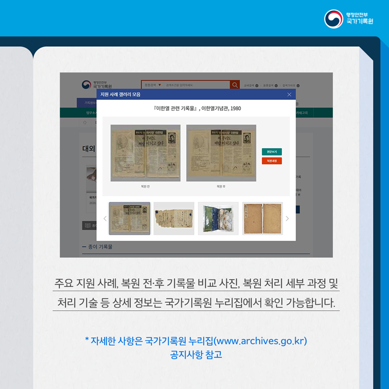 주요 지원 사례, 복원 전·후 기록물 비교 사진, 복원 처리 세부 과정 및 처리 기술 등 상세 정보는 국가기록원 누리집에서 확인 가능합니다.  * 자세한 사항은 국가기록원 누리집(www.archives.go.kr) 공지사항 참고