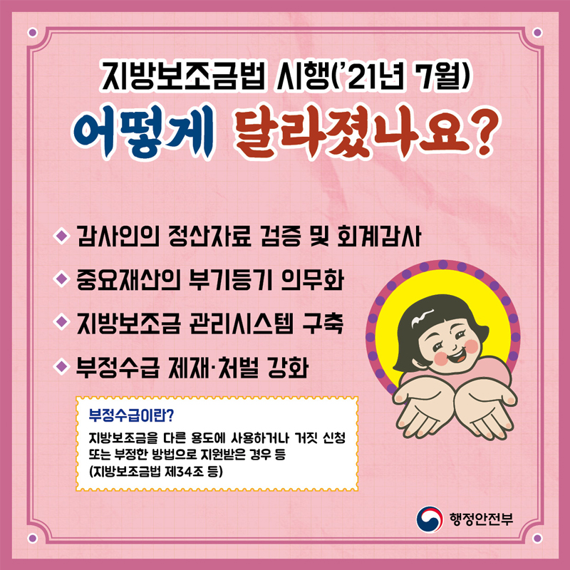 지방보조금법 시행('21년 7월) 어떻게 달라졌나요?  감사인의 정산자료 검증 및 회계감사 중요재산의 부기등기 의무화 지방보조금 관리시스템 구축 부정수급 제재, 처벌 강화  부정수급이란? 지방보조금을 다른 용도에 사용하거나 거짓 신청 또는 부정한 방법으로 지원받은 경우 등 (지방보조금법 제34조 등)