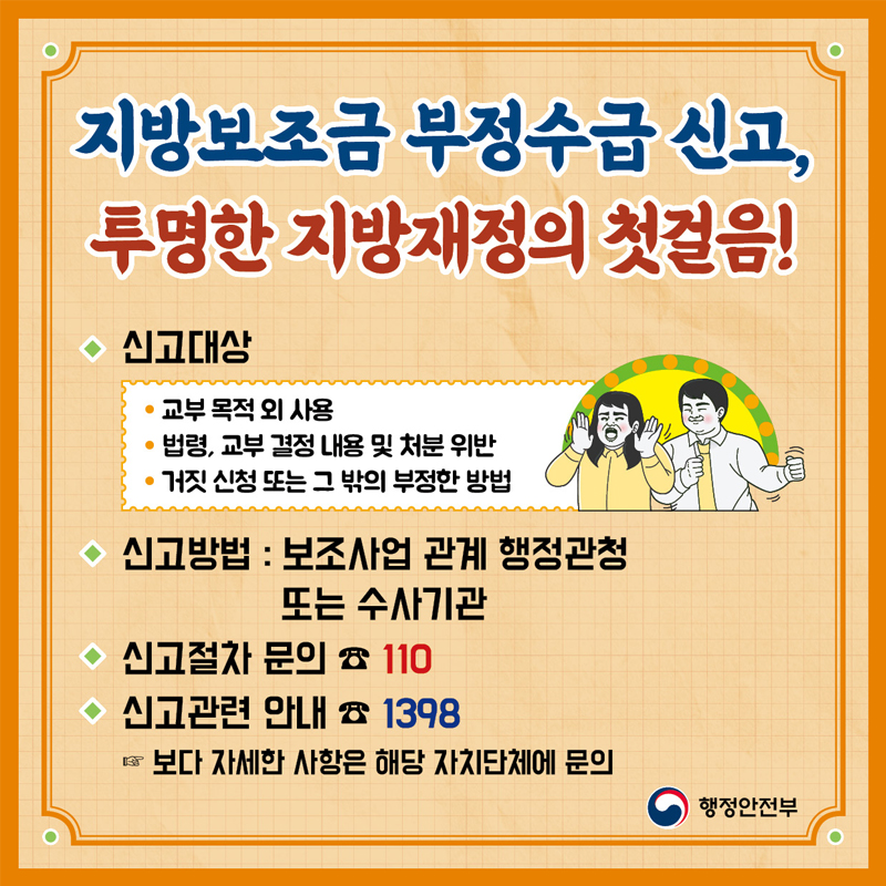 지방보조금 부정수급 신고, 투명한 지방재정의 첫걸음!  신고대상 교부 목적외 사용 법령, 교부 결정 내용 및 처분 위반 거짓 신청 또는 그 밖의 부정한 방법  신고방법 보조사업 관계 행정관청 또는 수사기관  신고절차 문의 110 신고관련 안내 1398 보다 자세한 사항은 해당 자치단체에 문의