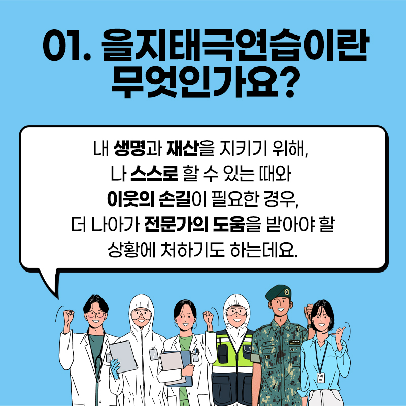 을지태극연습이란 무엇인가요? 내 생명과 재산을 지키기 위해, 나 스스로 할 수 있는 때와 이웃의 손길이 필요한 경우, 더 나아가 전문가의 도움을 받아야 할 상황에 처하기도 하는데요.