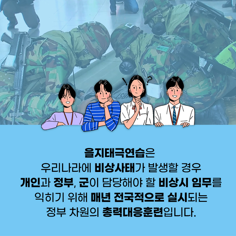 을지태극연습은 우리나라에 비상사태가 발생할 경우 개인과 정부, 군이 담당해야 할 비상시 임무를 익히기 위해 매년 전국적으로 실시되는 정부 차원의 총력대응훈련입니다.