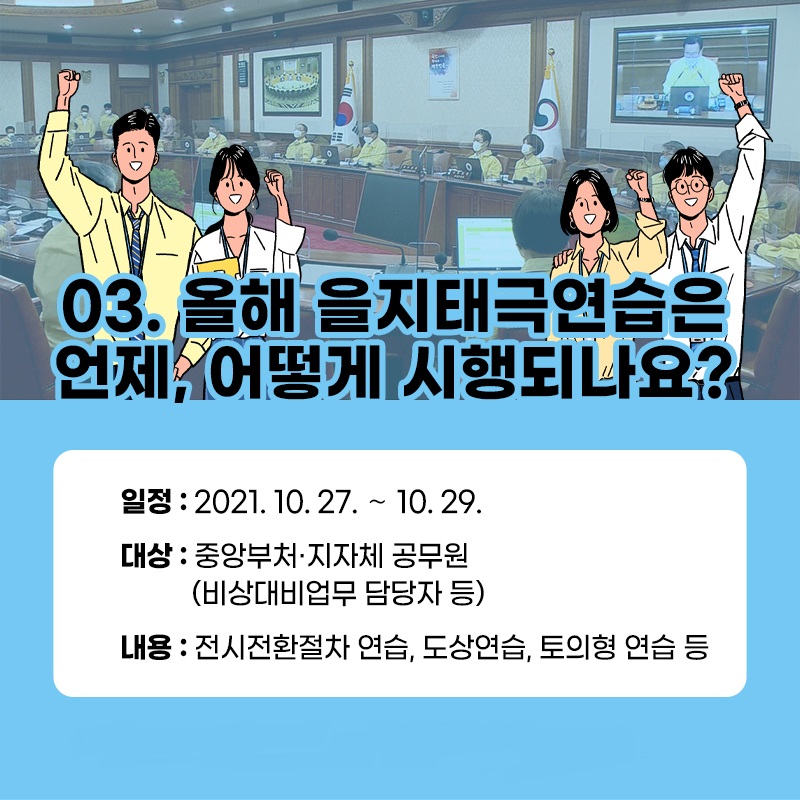 올해 을지태극연습은 언제, 어떻게 시행되나요? 일정: 2021.10.27.~10.29. 대상: 중앙부처·지자체 공무원(비상대비업무 담당자 등) 내용: 전시전환절차 연습, 도상연습, 토의형 연습 등