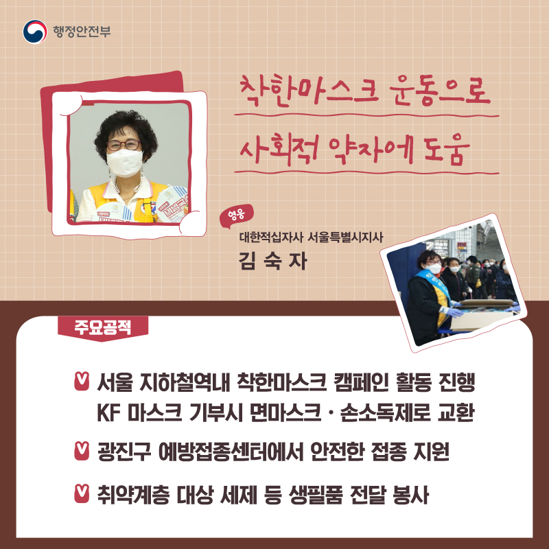 착한마스크 운동으로 사회적 약자에 도움 대한적십자사 서울특별시지사┃김숙자  주요공적 - 서울 지하철역내 착한마스크 캠페인 활동 진행    KF 마스크 기부시 면마스크·손소독제로 교환 -  광진구 예방접종센터에서 안전한 접종 지원 -  취약계층 대상 세제 등 생필품 전달 봉사