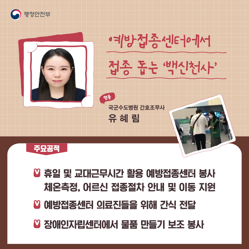 예방접종센터에서 접종 돕는 ‘백신천사’ 국군수도병원 간호조무사┃유혜림  주요공적 -  휴일 및 교대근무시간 활용 예방접종센터 봉사    체온측정, 어르신 접종절차 안내 및 이동 지원 -  예방접종센터 의료진들을 위해 간식 전달 -  장애인자립센터에서 물품 만들기 보조 봉사