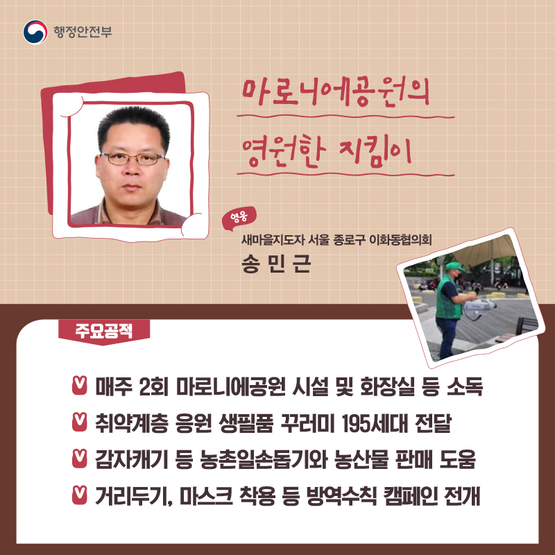 마로니에공원의 영원한 지킴이 새마을지도자 서울 종로구 이화동협의회┃송민근  주요공적 -  매주 2회 마로니에공원 시설 및 화장실 등 소독 -  취약계층 응원 생필품 꾸러미 195세대 전달 -  감자캐기 등 농촌일손돕기와 농산물 판매 도움 -  거리두기, 마스크 착용 등 방역수칙 캠페인 전개