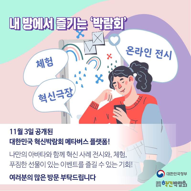 내 방에서 즐기는 '박람회'  체험, 혁신극장, 온라인 전시  11월3일 공개된 대한민국 혁신박람회 메타버스 플랫폼! 나만의 아바타와 함께 혁신 사례 전시와 체험, 푸짐한 선물이 있는 이벤트를 즐길 수 있는 기회! 여러분의 많은 방문 부탁드립니다.