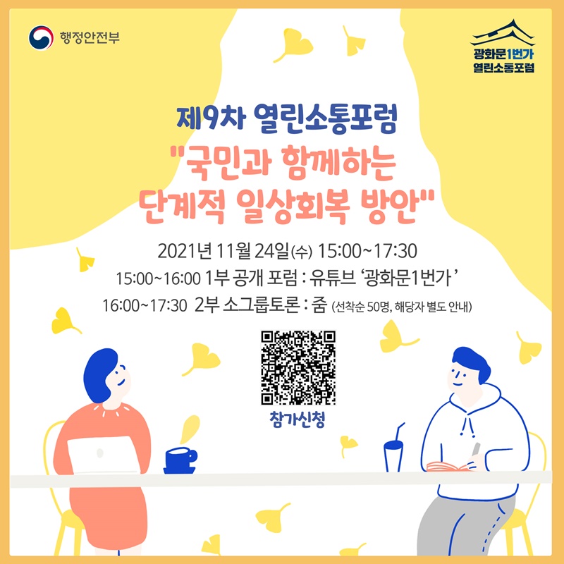제9차 열린소통포럼  ❝국민과 함께하는 단계적 일상회복 방안❞ 일시: 2021년 11월 24일(수) 15:00~17:30 프로그램 및 장소:  15:00~16:00 | 1부 공개 포럼: 유튜브 ‘광화문1번가’ 16:00~17:30 | 2부 소그룹 토론: 줌(선착순 50명, 해당자 별도 안내)