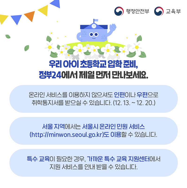 정부24 온라인 서비스를 이용하지 않으셔도 12월13일 부터 12월20일 사이에 주민센터를 통해 우편이나 인편으로 취학통지서를 받을 수 있습니다.  서울지역에서는 서울시 온라인 민원 서비스도 이용하여 발급받을 수 있습니다.   특수교육이 필요한 경우, 가까운 특수교육 지원센터에서 지원 서비스를 안내받을 수 있습니다.