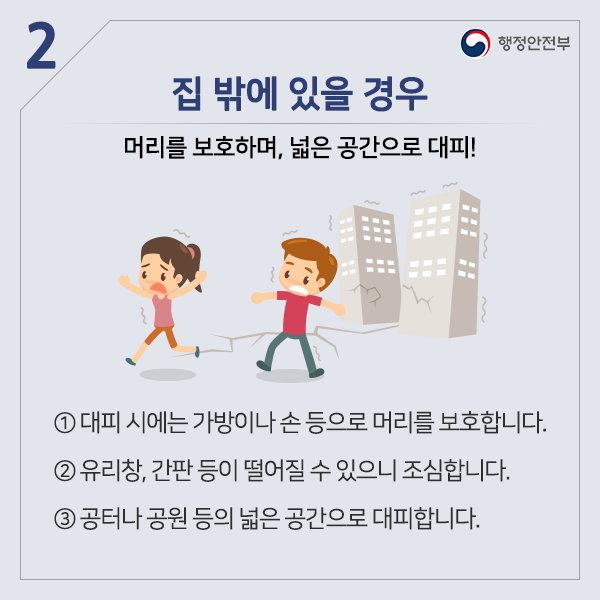 집 밖에 있을 경우 머리를 보호하며, 넓은 공간으로 대피! ① 대피 시에는 가방이나 손 등으로 머리를 보호합니다. ② 유리창, 간판 등 떨어질 수 있으니 조심합시다. ③ 공터나 공원 등의 넓은 공간으로 대피 합니다.