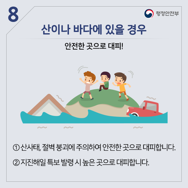 산이나 바다에 있을 경우 안전한 곳으로 대피! ① 산사태, 절벽 붕괴에 주의하여 안전한 곳으로 대피합니다. ② 지진해일 특보 발령 시 높은 곳으로 대피합니다.