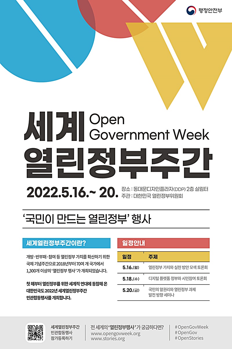세계 열린정부주간(Open Government Week) 열린정부주간 2022.5.16.~20. 장소 : 동대문디자인플라자(DDP) 2층 살림터 주관: 대한민국 열린정부위원회 '국민이 만드는 열린정부' 행사 세계열린정부주간이란? 개방·반부패·참여 등 열린정부 가치를 확산하기 위한 국제 기념주간으로 2018년부터 70여 개 국가에서 1,300개 이상의 '열린정부 행사'가 개최되었습니다. 첫 해부터 열린정부를 위한 세계적 연대에 동참해온 대한민국도 2022년 세계열린정부주간 민관합동행사를 개최합니다. 일정안내 5월 16일(월)- 열린정부 가치와 실천 방안 모색 토론회 5월 18일(수)- 디지털 플랫폼 정부와 시민참여 토론회  5월 20일(금)- 국민의 알권리와 열린정부 과제 발전 방향 세미나 세계열린정부주간 민관합동행사 참가등록하기 전 세계의 '열린정부행사'가 궁금하다면? www.opengovweek.org, www.stories.org#OpenGovWeek #OpenGov #OpenStories