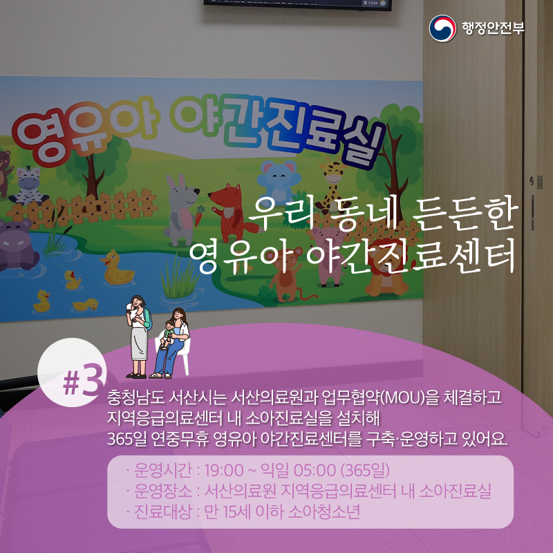 우리 동네 든든한 영유아 야간진료센터 #충청남도 서산시는 서산의료원과 업무협약(MOU)을 체결하고 지역응급의료센터 내 소아진료실을 설치해 365일 연중무휴 영유아 야간지료센터를 구축·운영하고 있어요. (운영시간 : 19:00~익일 05:00 (365일)) (운영장소 : 서산의료원 지역응급의료센터 내 소아진료실) (진료대상 : 만 15세 이하 소아청소년)