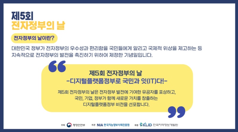 제5회 전자정부의 날. 전자정부의 날이란? 대한민국 정부가 전자정부의 우수성과 편리함을 국민들에게 알리고 국제적 위상을 제고하는 등 지속적으로 전자정부의 발전을 촉진하기 위하여 제정한 기념일입니다. 제5회 전자정부의 날 -디지털플랫폼정부로 국민과 잇(IT)다!- 제5회 전자정부의 날에서는 전자정부 발전에 기여한 유공자를 포상하고 국민, 기업, 정부가 함께 새로운 가치를 창출하는 디지털플랫폼정부 비전을 선포합니다.