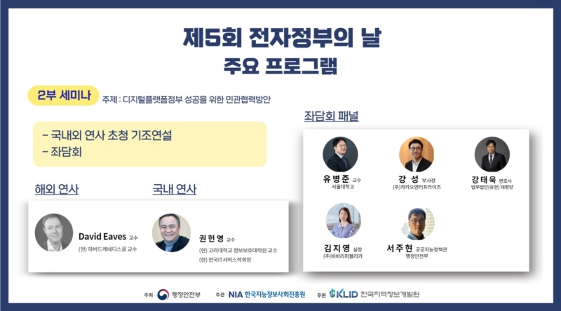 2부 세미나에서는 디지털플랫폼정부 성공을 위한 민관협력방안을 주제로 국내외 연사 초청 기조연설 및 좌담회가 있습니다. 해외연사로는 (현)하버드케네니스쿨 David Eaves 교수, 국내연사는 (현)고려대학교 정보보호대학원 권헌영 교수입니다. 좌담회 패널로는 서울대학교 유병준 교수, 법무법인(유한) 태평양 강태욱 변호사, ㈜카카오엔터프라이즈 강성 부사장, ㈜비바리퍼블리카 김지영 실장, 행정안전부 공공지능정책관 서주현님이 참석합니다.