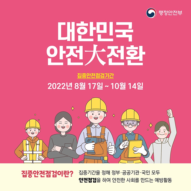대한민국 안전대전환을 위한 집중안전점검을 실시합니다. 2022년 8월 17일 ~ 10월 14일 *집중안전점검이란? 집중기간을 정해 정부·공공기관·국민 모두 안전점검을 하여 안전한 사회를 만드는 예방활동