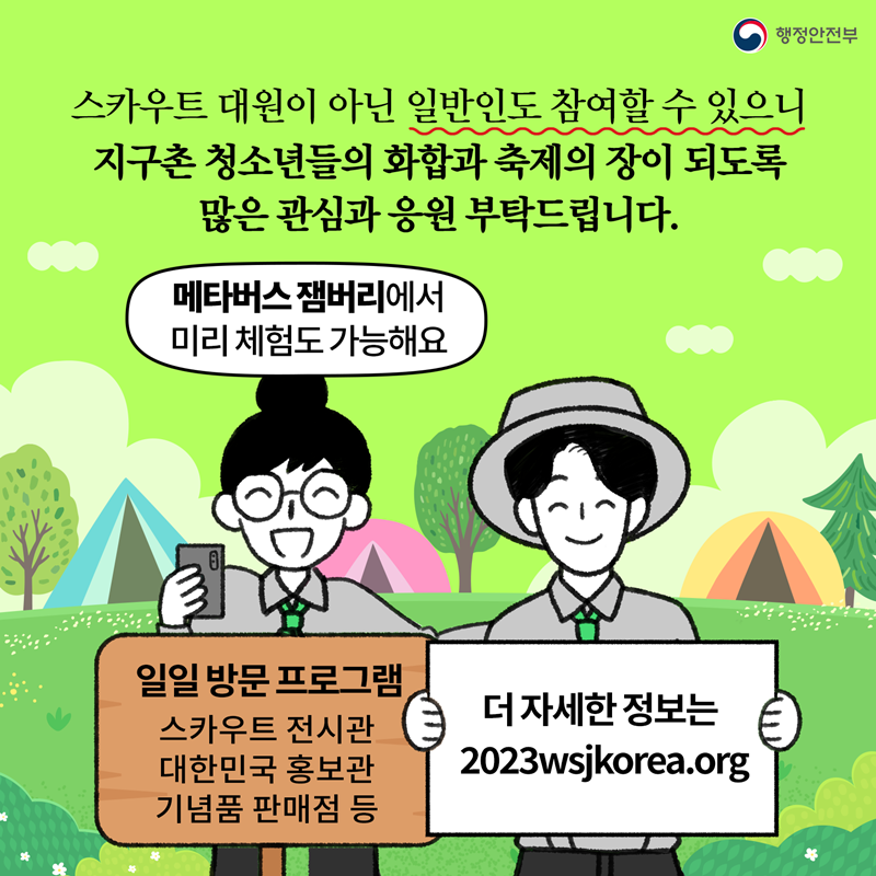 행정안전부 스카우트 대원이 아닌 일반인도 참여할 수 있으니 지구촌 청소년들의 화합과 축제의 장이 되도록 많은 관심과 응원 부탁드립니다. 메타버스 잼버리에서 미리 체험도 가능해요 일일 방문 프로그램:스카우트 전시관, 대한민국 홍보관, 기념품 판매점 등 더 자세한 정보는 2023wsjkorea.org