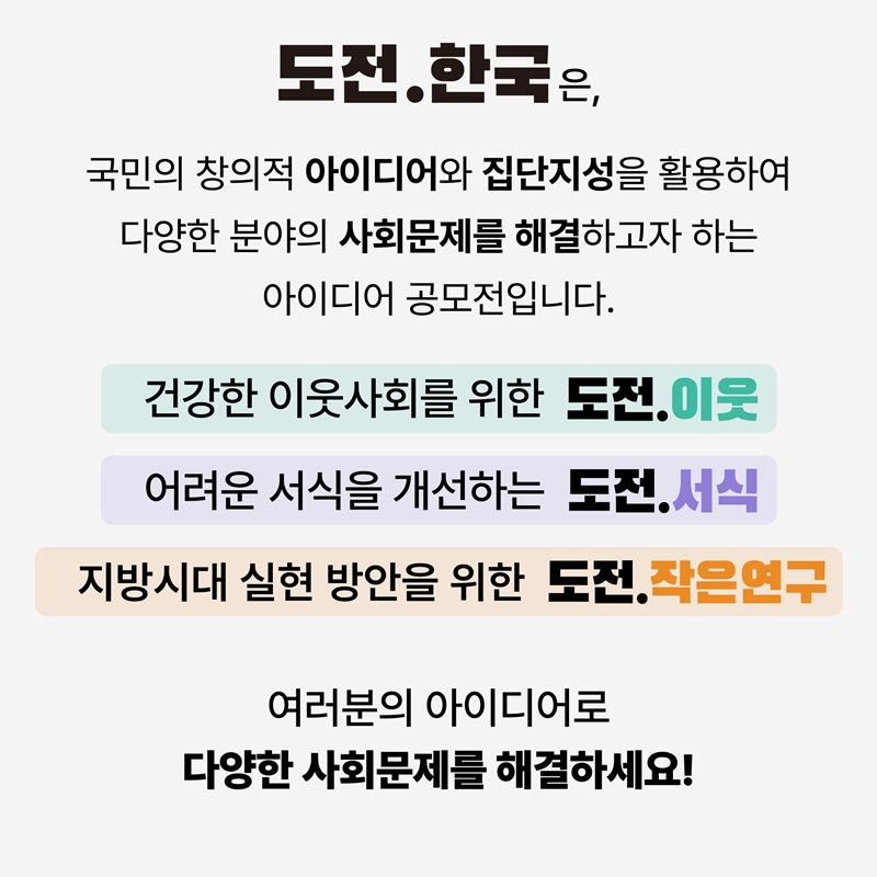 도전.한국은, 국민의 창의적 아이디어와 집단지성을 활용하여 다양한 분야의 사회문제를 해결하고자 하는 아이디어 공모전입니다. 건강한 이웃사회를 위한 도전.이웃 어려운 서식을 개선하는 도전.서식 지방시대 실현 방안을 위한 도전.작은연구 여러분의 아이디어로 다양한 사회문제를 해결하세요!