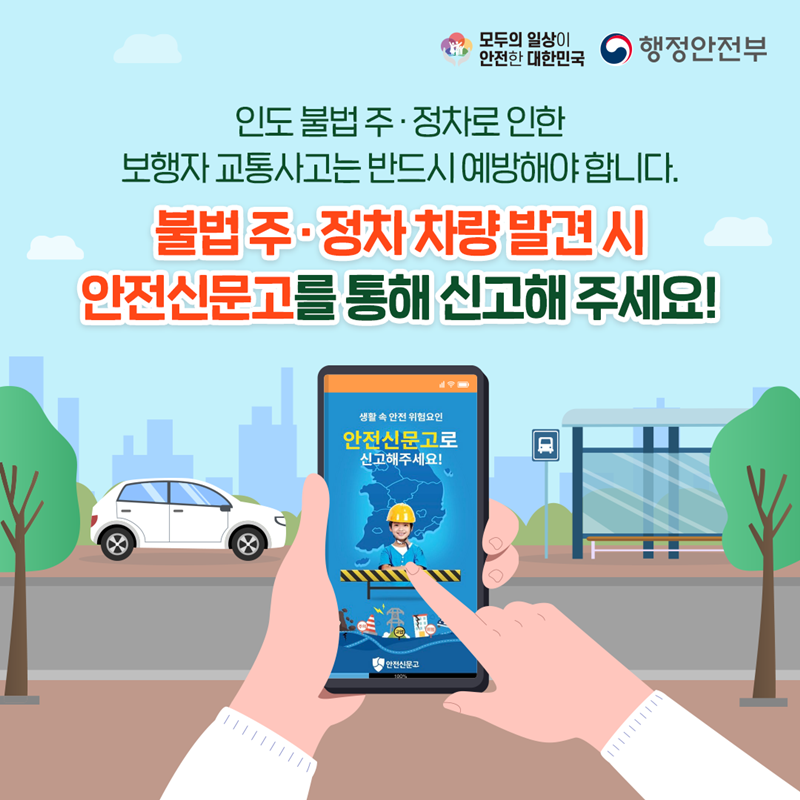 모두의 일상이 안전한 대한민국 행정안전부 인도 불법 주·정차로 인한 보행자 교통사고는 반드시 예방해야 합니다. 불법 주·정차 차량 발견 시 안전신문고를 통해 신고해 주세요! (안전신문고 어플 화면 - 생활 속 안전 위험요인 안전신문고로 신고해주세요! 안전신문고)