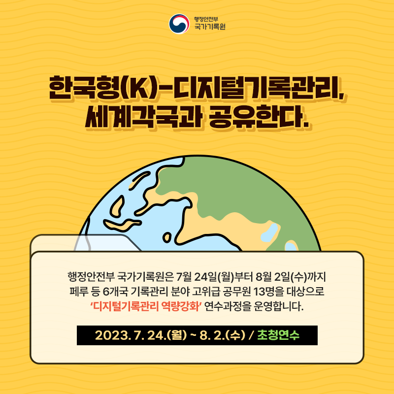 행정안전부 국가기록원 한국형(K)-디지털기록관리, 세계 각국과 공유한다. 행정안전부 국가기록원은 7월 24일(월)부터 8월 2일(수)까지 페루 등 6개국 기록관리 분야 고위급 공무원 13명을 대상으로 ‘디지털기록관리 역량강화’ 연수과정을 운영합니다. 2023. 7. 24.(월) ~ 8. 2.(수) / 초청연수