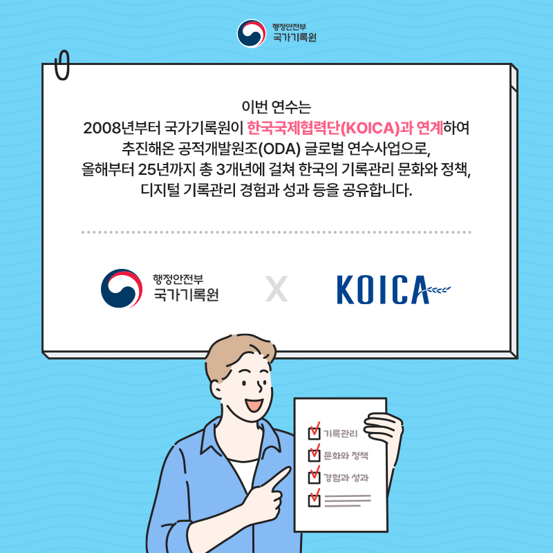 행정안전부 국가기록원 이번 연수는 2008년부터 국가기록원이 한국국제협력단(KOICA)과 연계하여 추진해온 공적개발원조(ODA) 글로벌 연수사업으로, 올해부터 25년까지 총 3개년에 걸쳐 한국의 기록관리 문화와 정책, 디지털 기록관리 경험과 성과 등을 공유합니다. 행정안전부 국가기록원 x KOICA (기록관리, 문화와 정책, 경험과 성과)