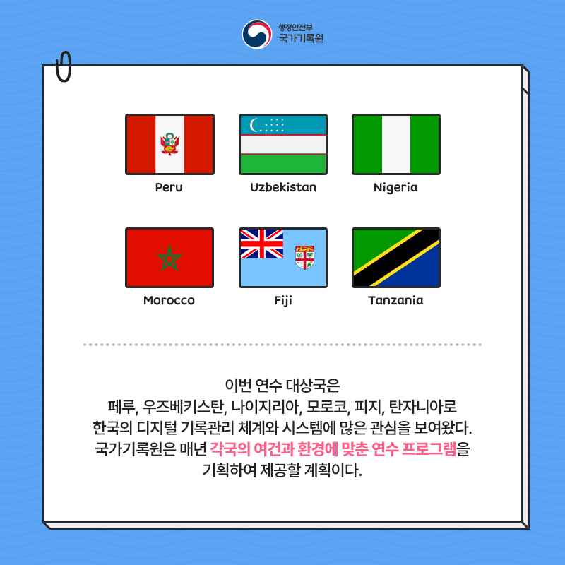 행정안전부 국가기록원 (Peru, Uzbekistan, Nigeria, Morocco, Fiji, Tanzania) 이번 연수 대상국은 페루, 우즈베키스탄, 나이지리아, 모로코, 피지, 탄자니아로 한국의 디지털 기록관리 체계와 시스템에 많은 관심을 보여왔다. 국가기록원은 매년 각국의 여건과 환경에 맞춘 연수 프로그램을 기획하여 제공할 계획이다.