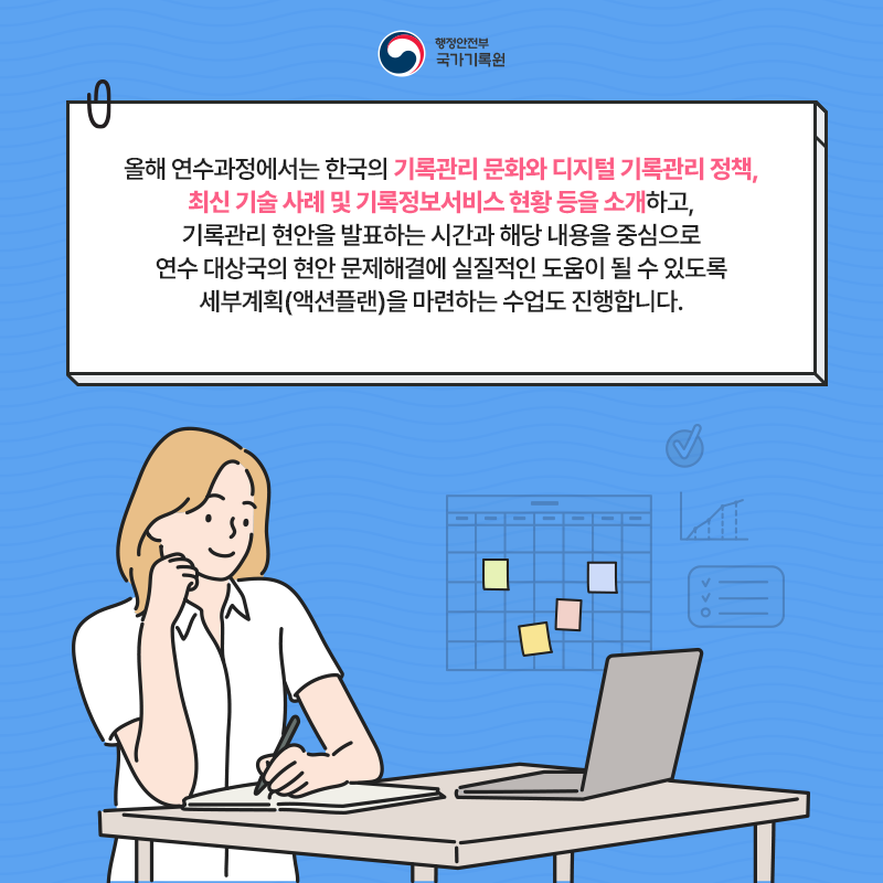 행정안전부 국가기록원 올해 연수과정에서는 한국의 기록관리 문화와 디지털 기록관리 정책, 최신 기술 사례 및 기록정보서비스 현황 등을 소개하고, 기록관리 현안을 발표하는 시간과 해당 내용을 중심으로 연수 대상국의 현안 문제해결에 실질적인 도움이 될 수 있도록 세부계획(액션플랜)을 마련하는 수업도 진행합니다.
