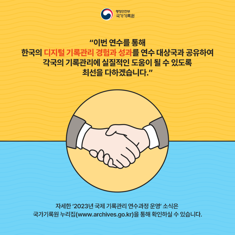 행정안전부 국가기록원 “이번 연수를 통해 한국의 디지털 기록관리 경험과 성과를 연수 대상국과 공유하여 각국의 기록관리에 실질적인 도움이 될 수 있도록 최선을 다하겠습니다.” 자세한 ‘2023년 국제 기록관리 연수과정 운영’ 소식은 국가기록원 누리집(www.archives.go.kr)을 통해 확인하실 수 있습니다.
