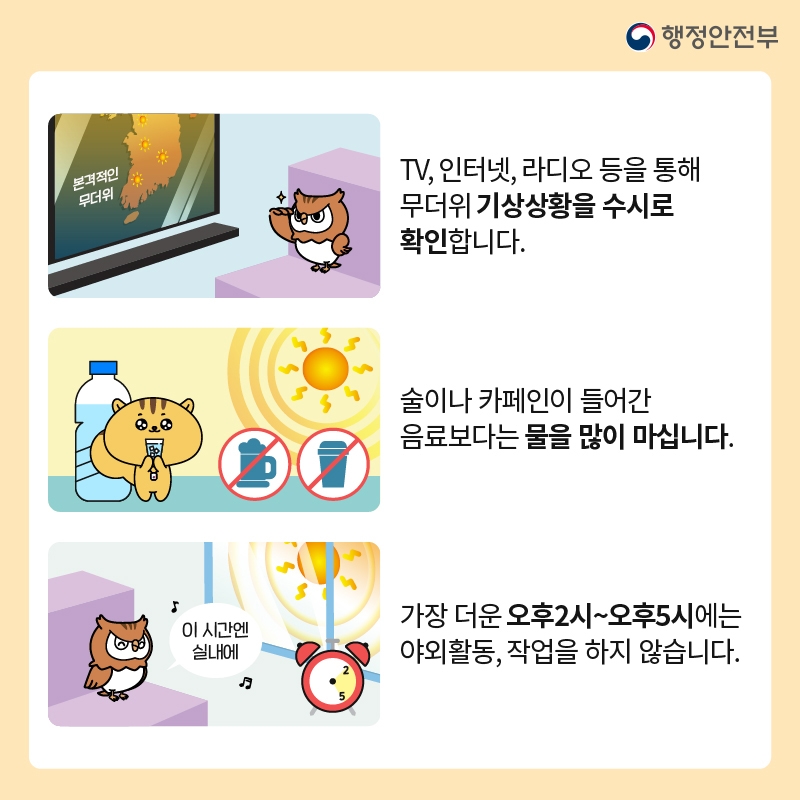 행정안전부 -TV, 인터넷, 라디오 등을 통해 무더위 기상상황을 수시로 확인합니다. (본격적인 무더위) -술이나 카페인이 들어간 음료보다는 물을 많이 마십니다. -가장 더운 오후2시~오후5시에는 야외활동, 작업을 하지 않습니다. (이 시간엔 실내에)