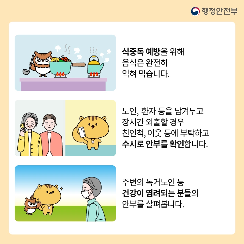 행정안전부 -식중독 예방을 위해 음식은 완전히 익혀 먹습니다. -노인, 환자 등을 남겨두고 장시간 외출할 경우 친인척, 이웃 등에 부탁하고 수시로 안부를 확인합니다. -주변의 독거노인 등 건강이 염려되는 분들의 안부를 살펴봅니다.