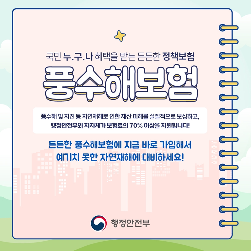 국민 누.구.나 혜택을 받는 든든한 정책보험 풍수해보험 풍수해 및 지진 등 자연재해로 인한 재산 피해를 실질적으로 보상하고, 행정안전부와 지자체가 보험료의 70% 이상을 지원합니다! 든든한 풍수해보험에 지금 바로 가입해서 예기치 못한 자연재해에 대비하세요! 행정안전부