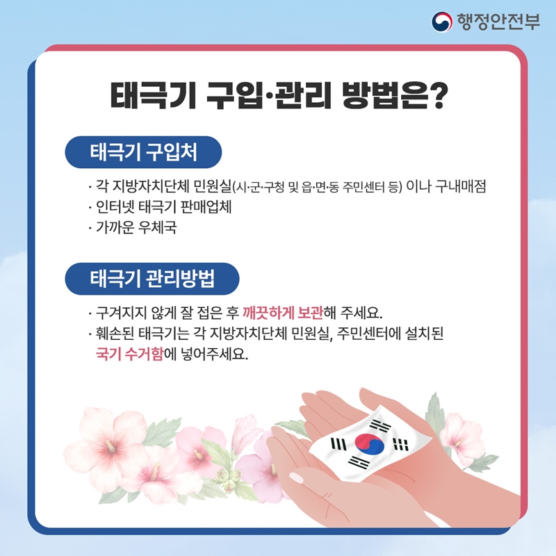 행정안전부 태극기 구입·관리 방법은? 태극기 구입처 · 각 지방자치단체 민원실(시·군·구청 및 읍·면·동 주민센터 등) 이나 구내매점 · 인터넷 태극기 판매업체 · 가까운 우체국 태극기 관리방법 · 구겨지지 않게 잘 접은 후 깨끗하게 보관해 주세요. · 훼손된 태극기는 각 지방자치단체 민원실, 주민센터에 설치된 국기 수거함에 넣어주세요.
