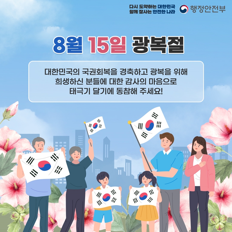 다시 도약하는 대한민국 함께 잘사는 안전한 나라 행정안전부 8월 15일 광복절 대한민국의 국권회복을 경축하고 광복을 위해 희생하신 분들에 대한 감사의 마음으로 태극기 달기에 동참해 주세요!