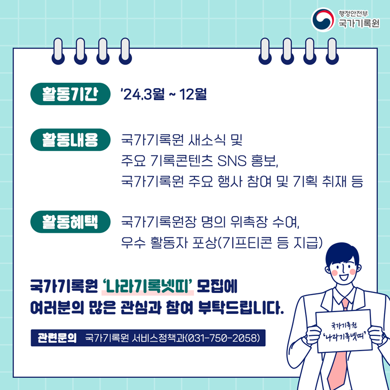 <활동기간> ’24.3월~12월 <활동내용> 국가기록원 새소식 및 주요 기록콘텐츠 SNS 홍보, 국가기록원 주요 행사 참여 및 기획 취재 등 <활동혜택> 국가기록원장 명의 위촉장 수여, 우수 활동자 포상(기프티콘 등 지급) 국가기록원 ‘나라기록넷띠’ 모집에 여러분의 많은 관심과 참여 부탁드립니다. 관련문의 : 국가기록원 서비스정책과(031-750-2058)