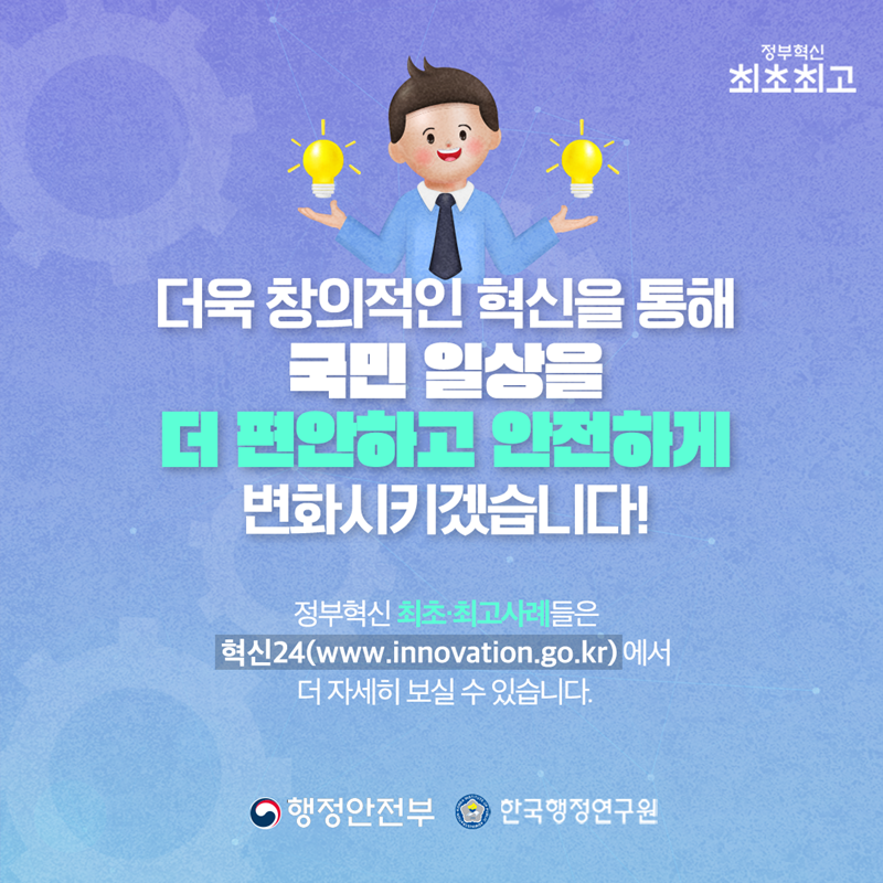 더욱 창의적인 혁신을 통해 국민 일상을 더 편안하고 안전하게 변화시키겠습니다!  정부혁신 최초·최고 사례들은 혁신24(www.innovation.go.kr)에서 더 자세히 보실 수 있습니다.  행정안전부 한국행정연구원