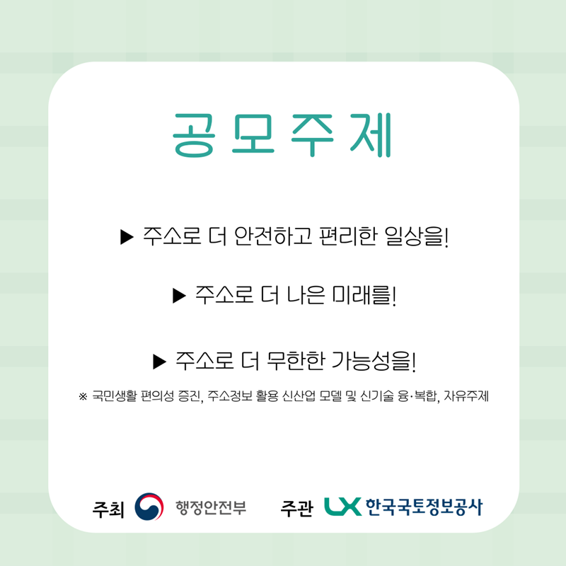 공모주제  ① 주소로 더 안전하고 편리한 일상을!  ② 주소로 더 나은 미래를!  ③ 주소로 더 무한한 가능성을!  * 국민생활 편의성 증진, 주소정보 활용 신산업 모델 및 신기술 융복합, 자유주제 