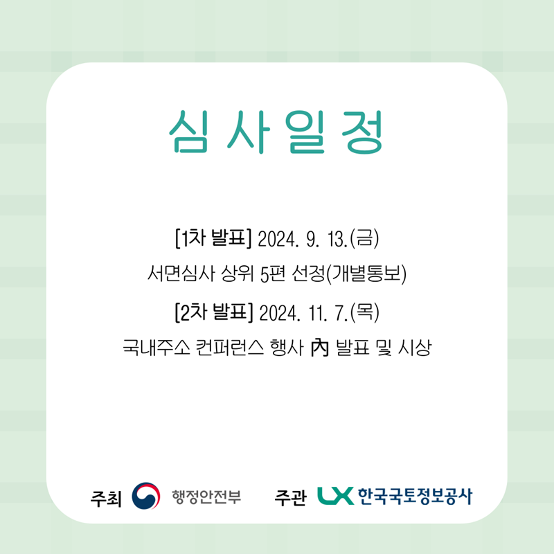 심사일정  - (1차 발표) 2024. 9. 13.(금)  - 서면심사 상위 5편 선정(개별통보)  - (2차 발표) 2024. 11. 17.(목)  - 주소정보 컨퍼런스에서 아이디어 발표대회 진행  - 우수작 선정(당일 심사 및 시상)