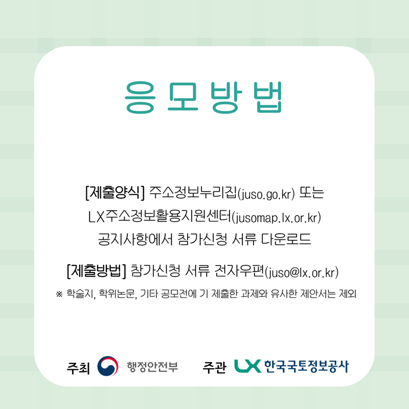 응모방법 : 공모신청서 작성 후 이메일 제출(juso@lx.or.kr)  - (공모신청서) 주소정보누리집(juso.go.kr), LX주소정보활용지원센터(jusomap.lx.or.kr)제공   ※ 학술지, 학위논문, 기타 공모전에 기 제출한 과제와 유사한 제안서는 제외
