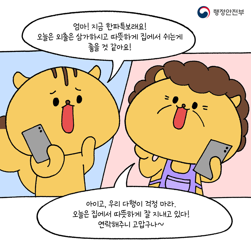 다행이: 엄마! 지금 한파특보래요! 오늘은 외출을 삼가하시고 따뜻하게 집에서 쉬는게 좋을 것 같아요!  다행이 엄마: 아이고, 우리 다행이 걱정 마라. 오늘은 집에서 따뜻하게 잘 지내고 있다! 연락해주니 고맙구나~