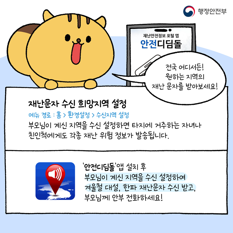 전국 어디서든! 원하는 지역의 재난 문자를 받아보세요! [재난문자 수신 희망지역 설정] 메뉴경로: 홈>환경설정>수신지역 설정  부모님이 계신 지역을 수신 설정하면  타지에 거주하는 자녀나 친인척에게도 각종 재난 위험 정보가 발송됩니다.  '안전디딤돌'앱 설치 후 부모님이 계신 지역을 수신 설정하여 겨울철 대설, 한파 재난문자 수신 받고, 부모님께 안부 전화하세요! -행정안전부-