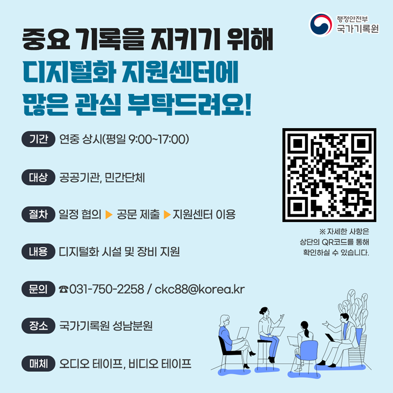 [중요기록을 지키기 위해 디지털화 지원센터에 많은 관심 부탁드려요!] 1.기간: 연중 상시(평일 9:00~17:00) 2.대상: 공공기관, 민간단체 3.절차: 일정 협의 → 공문 제출 → 지원센터 이용 4.내용: 디지털화 시설 및 장비 지원 5.문의: 031-750-2258 / ckc88@korea.kr 6.장소: 국가기록원 성남분원 7.매체: 오디오 테이프, 비디오 테이프   ※ 자세한 사항은 상단의 QR코드를 통해 확인하실 수 있습니다.   [QR코드- 시청각 디지털화 지원센터 안내페이지로 이동]