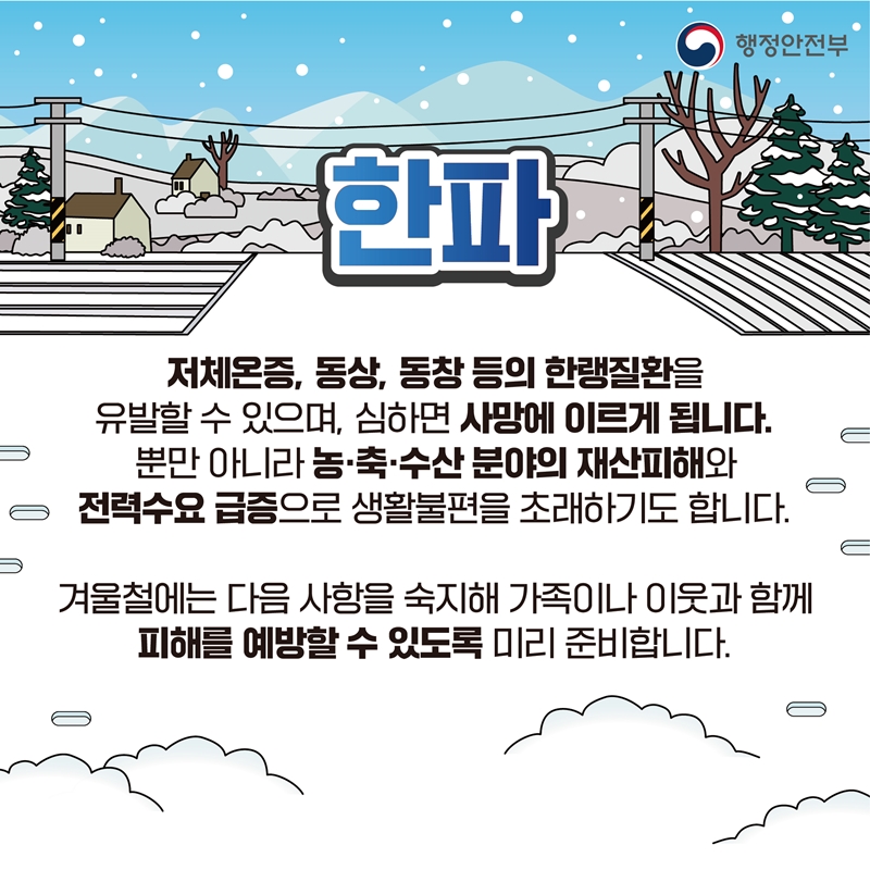 [한파] 저체온증, 동상, 동창 등의 한랭질환을 유발할 수 있으며, 심하면 사망에 이르게 됩니다. 뿐만 아니라 농·축·수산 분야의 재산피해와 전력수요 급증으로 생활불편을 초래하기도 합니다. 겨울철에는 다음 사항을 숙지해 가족이나 이웃과 함께 피해를 예방할 수 있도록 미리 준비합니다.