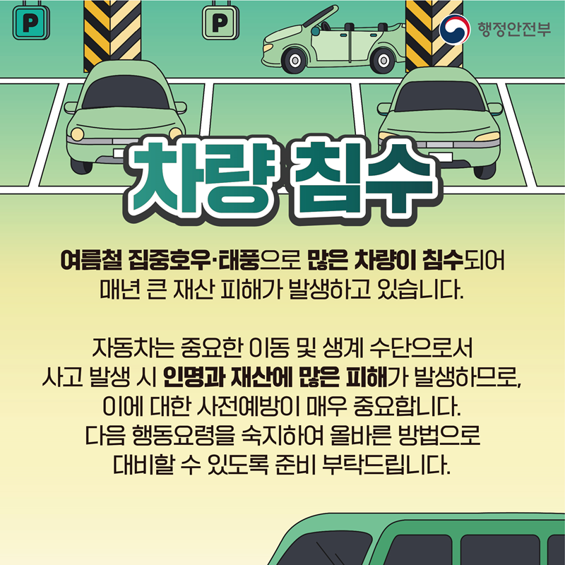 [차량 침수] 여름철 집중호우 태풍으로 많은 차량이 침수되어 매년 큰 재산 피해가 발생하고 있습니다. 자동차는 중요한 이동 및 생계 수단으로서 사고 발생 시 인명과 재산에 많은 피해가 발생하므로, 이에 대한 사전예방이 매우 중요합니다. 다음 행동요령을 숙지하여 올바른 방법으로 대비할 수 있도록 준비 부탁드립니다.